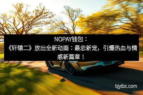 NOPAY钱包:《轩辕二》放出全新动画:最忠新宠,引爆热血与情感新篇章!